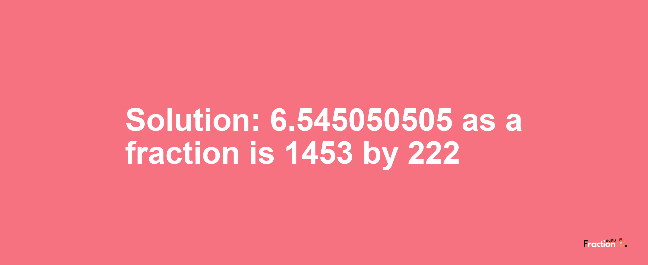 Solution:6.545050505 as a fraction is 1453/222